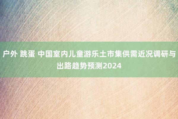 户外 跳蛋 中国室内儿童游乐土市集供需近况调研与出路趋势预测2024