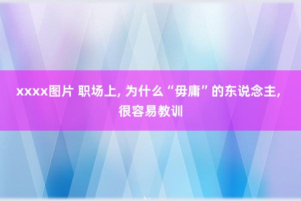 xxxx图片 职场上， 为什么“毋庸”的东说念主， 很容易教训