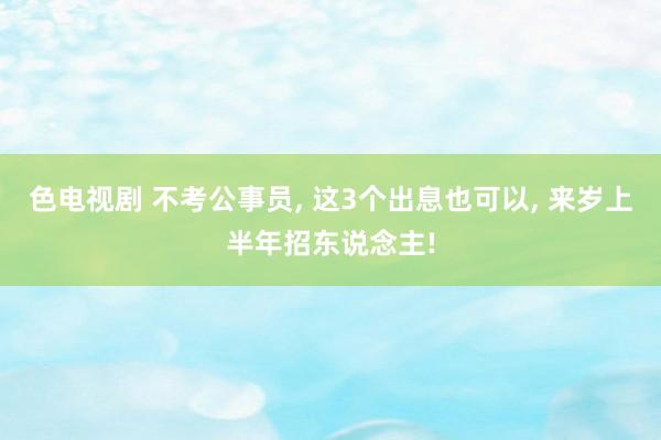 色电视剧 不考公事员， 这3个出息也可以， 来岁上半年招东说念主!