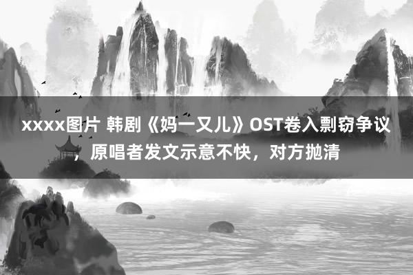 xxxx图片 韩剧《妈一又儿》OST卷入剽窃争议，原唱者发文示意不快，对方抛清