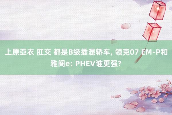 上原亞衣 肛交 都是B级插混轿车， 领克07 EM-P和雅阁e: PHEV谁更强?