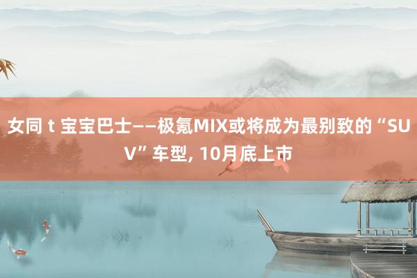 女同 t 宝宝巴士——极氪MIX或将成为最别致的“SUV”车型， 10月底上市