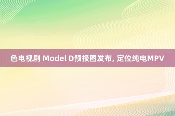 色电视剧 Model D预报图发布， 定位纯电MPV