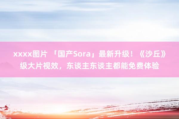 xxxx图片 「国产Sora」最新升级！《沙丘》级大片视效，东谈主东谈主都能免费体验