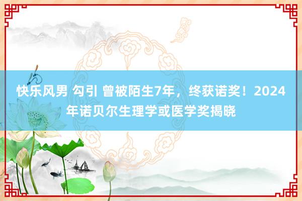 快乐风男 勾引 曾被陌生7年，终获诺奖！2024年诺贝尔生理学或医学奖揭晓