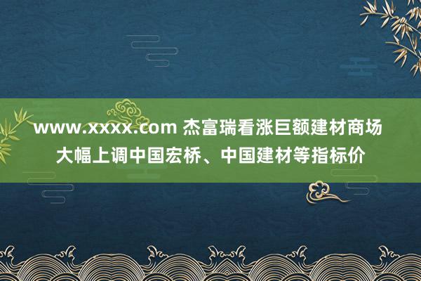 www.xxxx.com 杰富瑞看涨巨额建材商场 大幅上调中国宏桥、中国建材等指标价