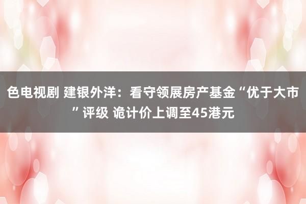 色电视剧 建银外洋：看守领展房产基金“优于大市”评级 诡计价上调至45港元