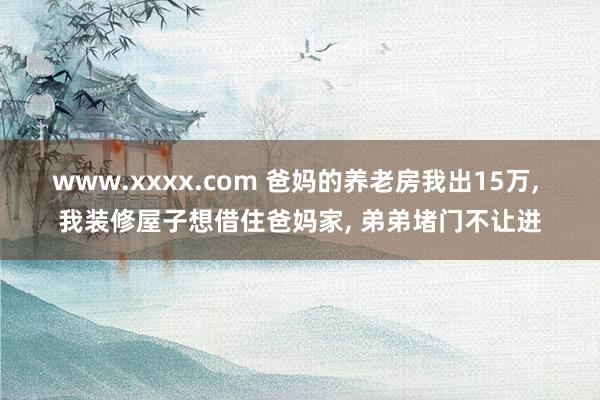 www.xxxx.com 爸妈的养老房我出15万， 我装修屋子想借住爸妈家， 弟弟堵门不让进