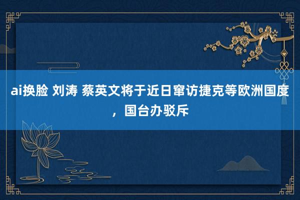 ai换脸 刘涛 蔡英文将于近日窜访捷克等欧洲国度，国台办驳斥