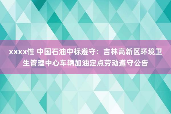 xxxx性 中国石油中标遵守：吉林高新区环境卫生管理中心车辆加油定点劳动遵守公告