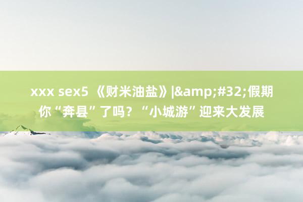 xxx sex5 《财米油盐》|&#32;假期你“奔县”了吗？“小城游”迎来大发展