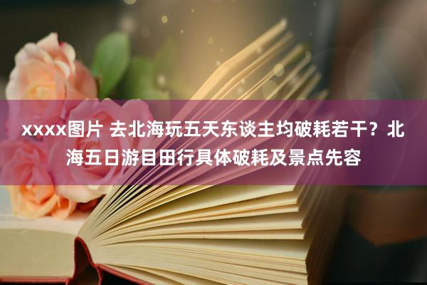 xxxx图片 去北海玩五天东谈主均破耗若干？北海五日游目田行具体破耗及景点先容