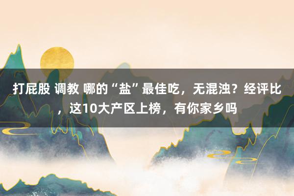 打屁股 调教 哪的“盐”最佳吃，无混浊？经评比，这10大产区上榜，有你家乡吗