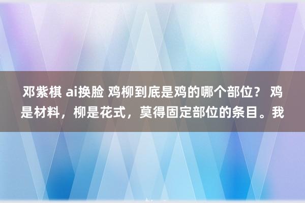 邓紫棋 ai换脸 鸡柳到底是鸡的哪个部位？ 鸡是材料，柳是花式，莫得固定部位的条目。我