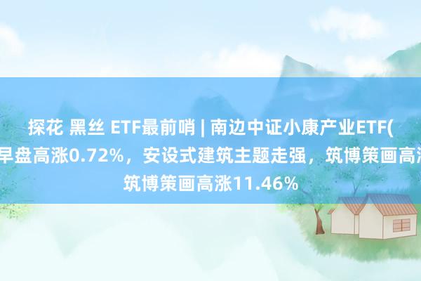 探花 黑丝 ETF最前哨 | 南边中证小康产业ETF(510160)早盘高涨0.72%，安设式建筑主题走强，筑博策画高涨11.46%