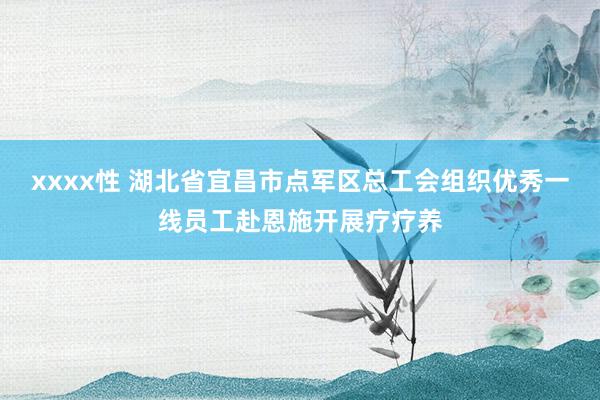 xxxx性 湖北省宜昌市点军区总工会组织优秀一线员工赴恩施开展疗疗养