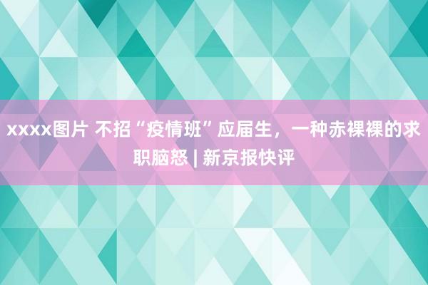 xxxx图片 不招“疫情班”应届生，一种赤裸裸的求职脑怒 | 新京报快评