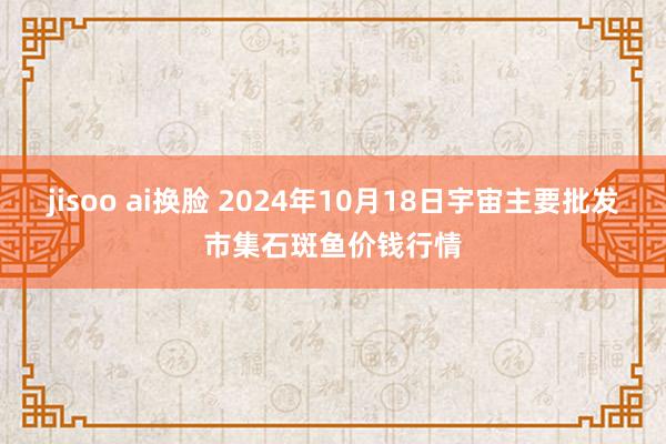 jisoo ai换脸 2024年10月18日宇宙主要批发市集石斑鱼价钱行情