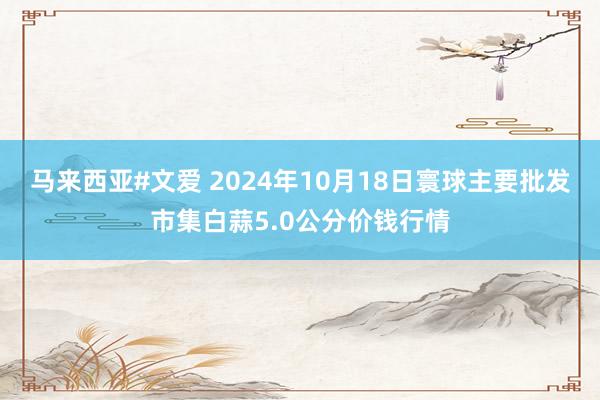 马来西亚#文爱 2024年10月18日寰球主要批发市集白蒜5.0公分价钱行情