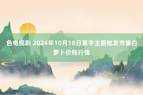 色电视剧 2024年10月18日寰宇主要批发市集白萝卜价钱行情