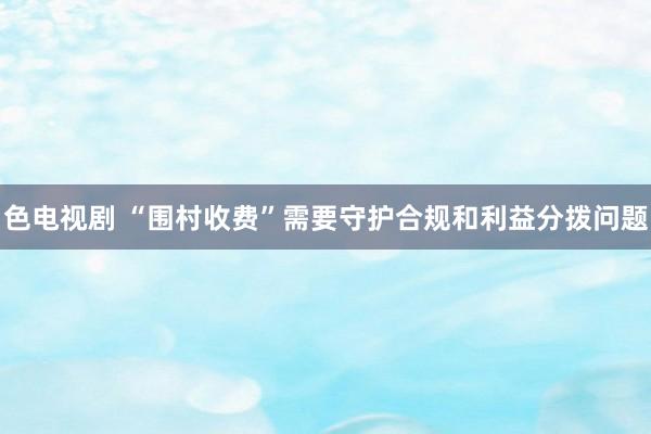 色电视剧 “围村收费”需要守护合规和利益分拨问题