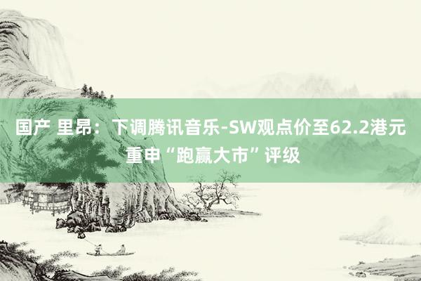 国产 里昂：下调腾讯音乐-SW观点价至62.2港元 重申“跑赢大市”评级