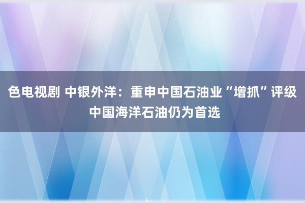 色电视剧 中银外洋：重申中国石油业“增抓”评级 中国海洋石油仍为首选