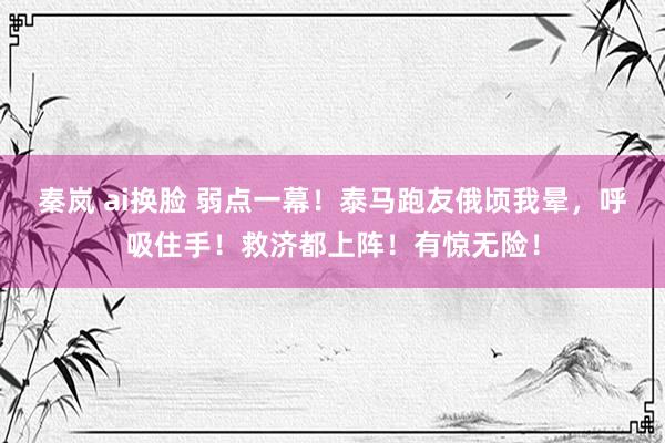 秦岚 ai换脸 弱点一幕！泰马跑友俄顷我晕，呼吸住手！救济都上阵！有惊无险！