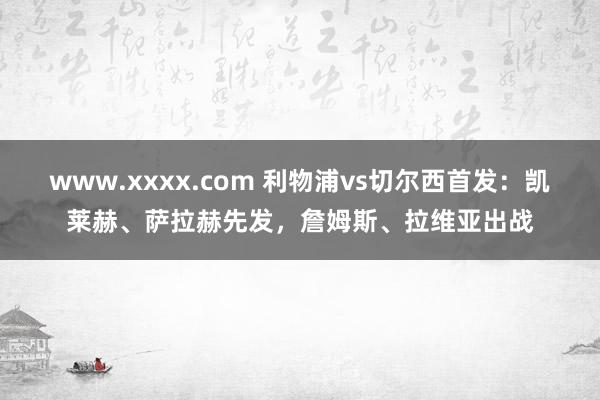 www.xxxx.com 利物浦vs切尔西首发：凯莱赫、萨拉赫先发，詹姆斯、拉维亚出战