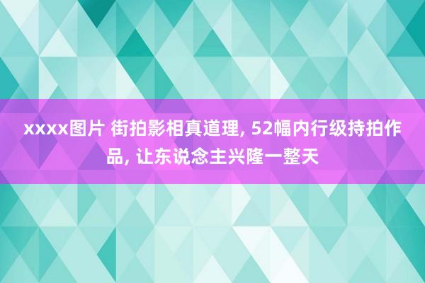 xxxx图片 街拍影相真道理， 52幅内行级持拍作品， 让东说念主兴隆一整天