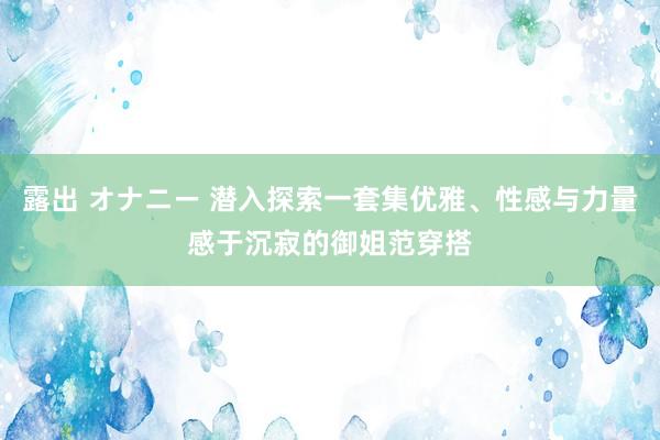 露出 オナニー 潜入探索一套集优雅、性感与力量感于沉寂的御姐范穿搭