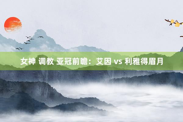 女神 调教 亚冠前瞻：艾因 vs 利雅得眉月