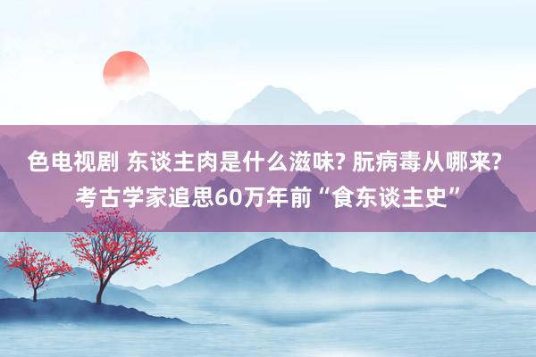 色电视剧 东谈主肉是什么滋味? 朊病毒从哪来? 考古学家追思60万年前“食东谈主史”