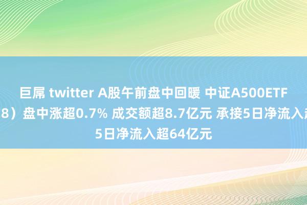 巨屌 twitter A股午前盘中回暖 中证A500ETF（159338）盘中涨超0.7% 成交额超8.7亿元 承接5日净流入超64亿元