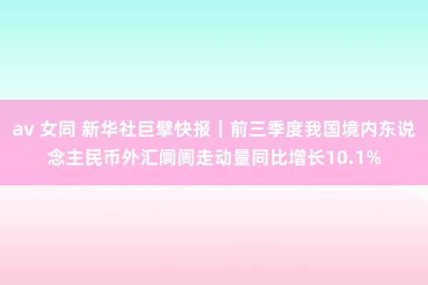 av 女同 新华社巨擘快报｜前三季度我国境内东说念主民币外汇阛阓走动量同比增长10.1%