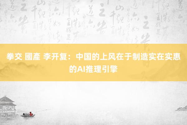 拳交 國產 李开复：中国的上风在于制造实在实惠的AI推理引擎