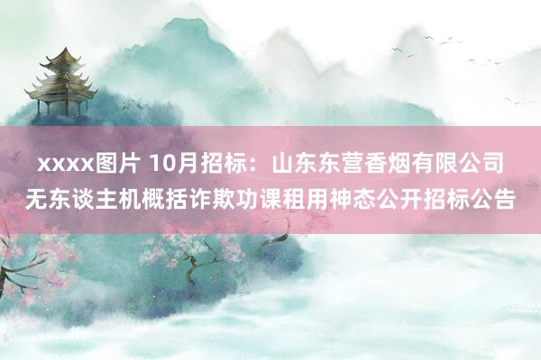 xxxx图片 10月招标：山东东营香烟有限公司无东谈主机概括诈欺功课租用神态公开招标公告