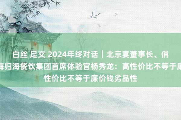 白丝 足交 2024年终对话｜北京宴董事长、俏江南CEO、海归海餐饮集团首席体验官杨秀龙：高性价比不等于廉价钱劣品性