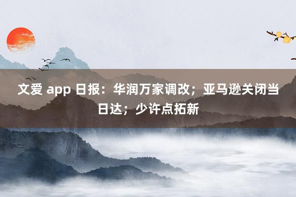 文爱 app 日报：华润万家调改；亚马逊关闭当日达；少许点拓新