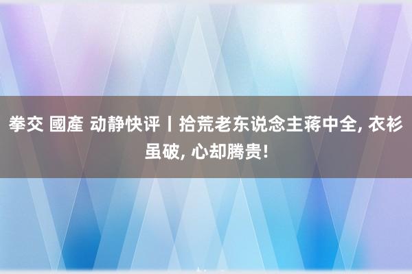 拳交 國產 动静快评丨拾荒老东说念主蒋中全， 衣衫虽破， 心却腾贵!