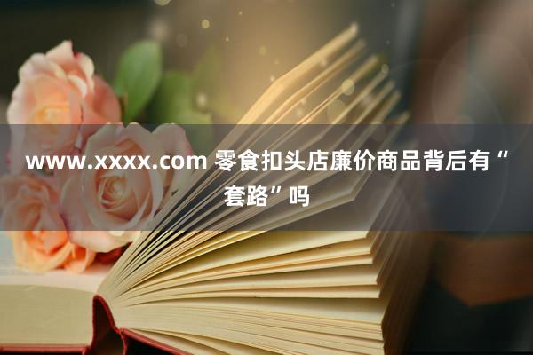 www.xxxx.com 零食扣头店廉价商品背后有“套路”吗