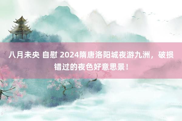 八月未央 自慰 2024隋唐洛阳城夜游九洲，破损错过的夜色好意思景！