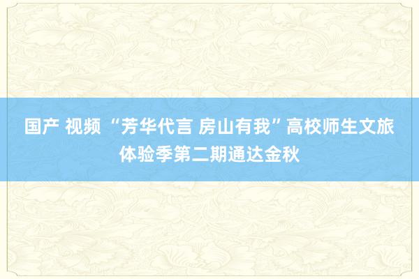 国产 视频 “芳华代言 房山有我”高校师生文旅体验季第二期通达金秋