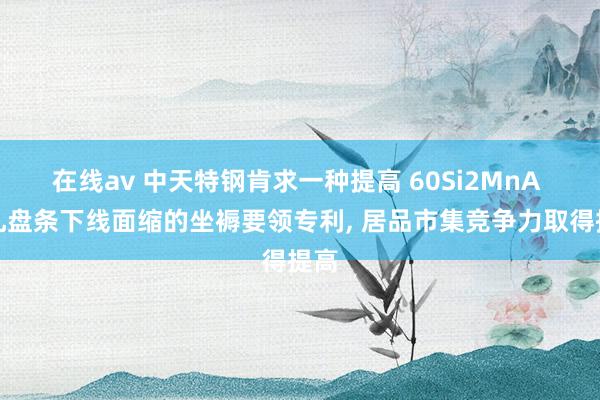 在线av 中天特钢肯求一种提高 60Si2MnA 热轧盘条下线面缩的坐褥要领专利， 居品市集竞争力取得提高