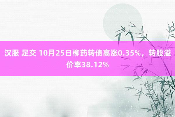 汉服 足交 10月25日柳药转债高涨0.35%，转股溢价率38.12%