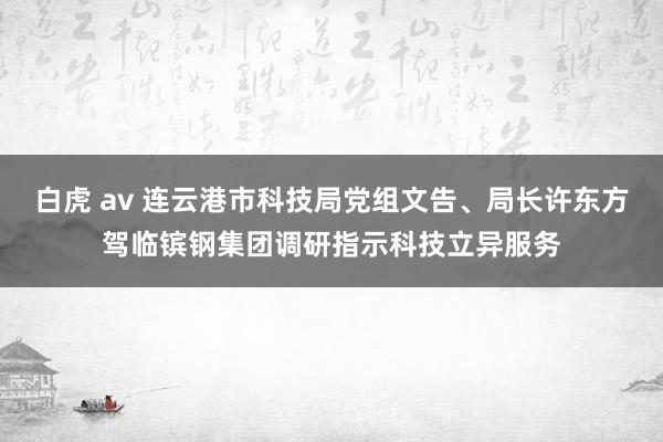 白虎 av 连云港市科技局党组文告、局长许东方驾临镔钢集团调研指示科技立异服务