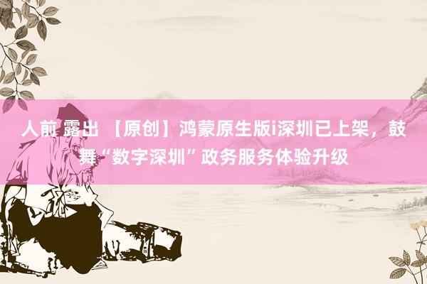 人前 露出 【原创】鸿蒙原生版i深圳已上架，鼓舞“数字深圳”政务服务体验升级