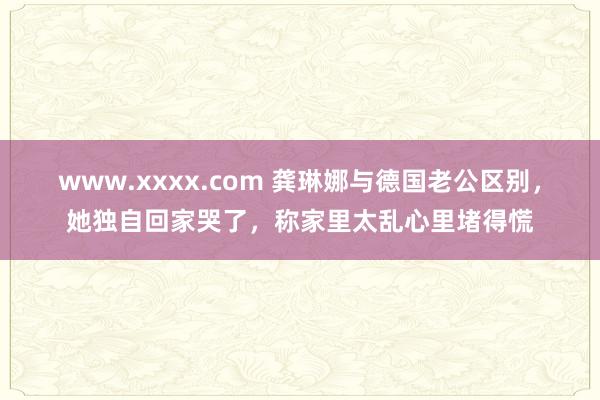 www.xxxx.com 龚琳娜与德国老公区别，她独自回家哭了，称家里太乱心里堵得慌