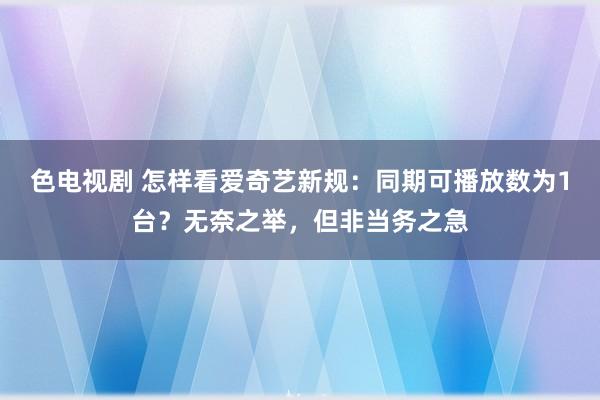 色电视剧 怎样看爱奇艺新规：同期可播放数为1台？无奈之举，但非当务之急