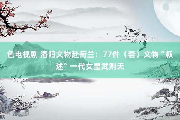 色电视剧 洛阳文物赴荷兰：77件（套）文物“叙述”一代女皇武则天